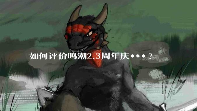 如何评价鸣潮2.3周年庆***?