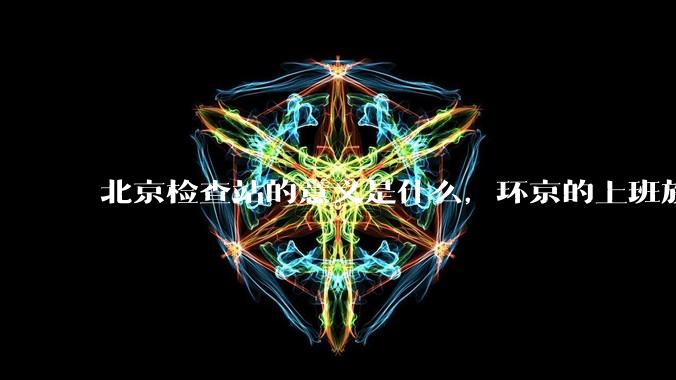 北京检查站的意义是什么，环京的上班族每天都要下车刷一下***的意义是什么？